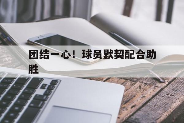 团结一心！球员默契配合助胜