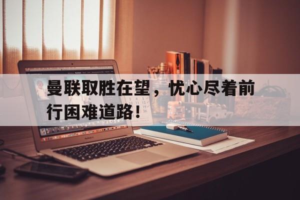 曼联取胜在望，忧心尽着前行困难道路！的简单介绍