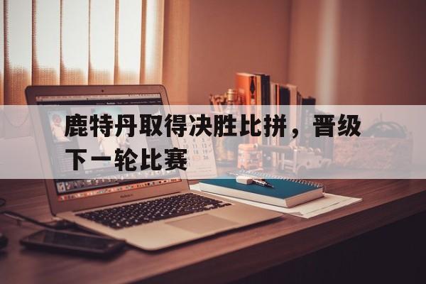 鹿特丹取得决胜比拼，晋级下一轮比赛的简单介绍
