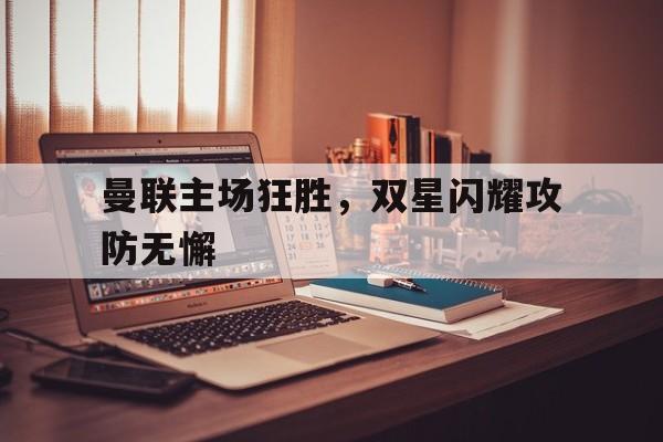 关于曼联主场狂胜，双星闪耀攻防无懈的信息