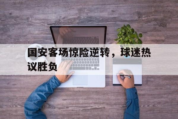 关于国安客场惊险逆转，球迷热议胜负的信息