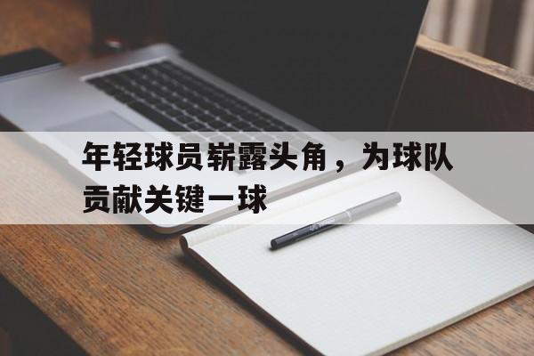 年轻球员崭露头角，为球队贡献关键一球的简单介绍