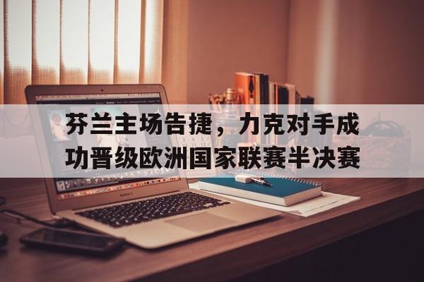 关于芬兰主场告捷，力克对手成功晋级欧洲国家联赛半决赛的信息