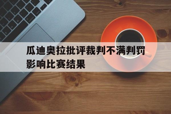 关于瓜迪奥拉批评裁判不满判罚影响比赛结果的信息