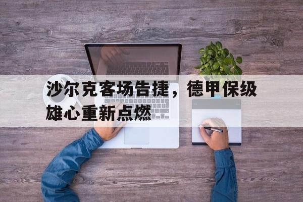 关于沙尔克客场告捷，德甲保级雄心重新点燃的信息