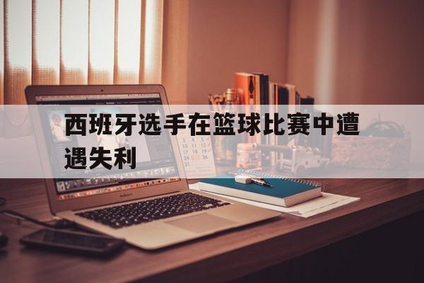 西班牙选手在篮球比赛中遭遇失利