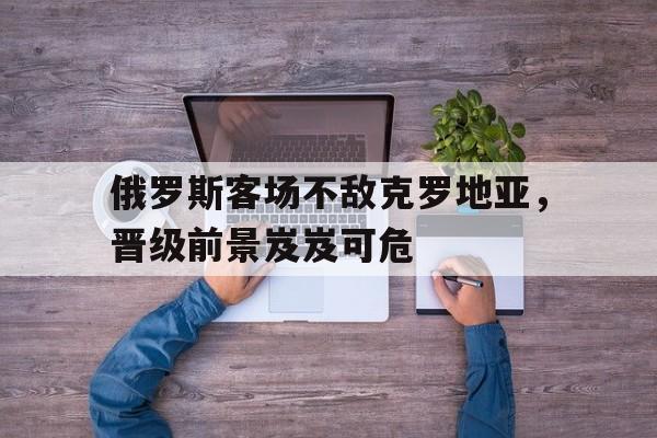 关于俄罗斯客场不敌克罗地亚，晋级前景岌岌可危的信息