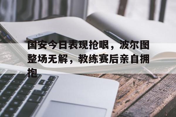 国安今日表现抢眼，波尔图整场无解，教练赛后亲自拥抱