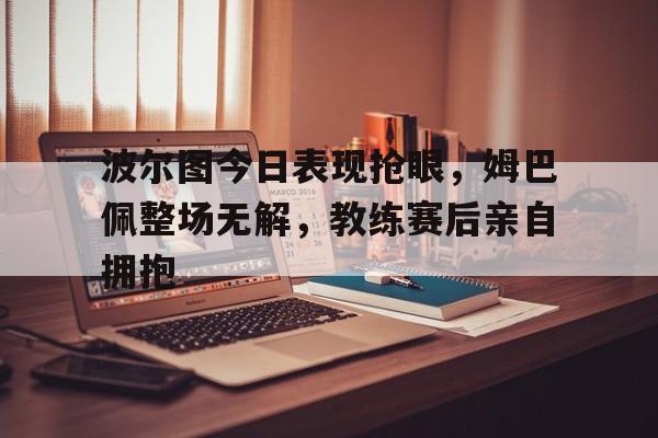 波尔图今日表现抢眼，姆巴佩整场无解，教练赛后亲自拥抱