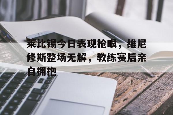 莱比锡今日表现抢眼，维尼修斯整场无解，教练赛后亲自拥抱